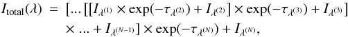 \begin{eqnarray} \label{Itot} \nonumber I_{\rm{total}}(\lambda) &=& \left[...\left[\left[I_{\lambda^{(1)}}\times \exp(-\tau_{\lambda^{(2)}})+I_{\lambda^{(2)}}\right]\times \exp(-\tau_{\lambda^{(3)}}) +I_{\lambda^{(3)}}\right] \right. \\ & &\times \left. ... +I_{\lambda^{(N-1)}}\right]\times \exp(-\tau_{\lambda^{(N)}})+I_{\lambda^{(N)}}, \end{eqnarray}