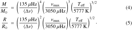 Mathematical equation: \begin{eqnarray} \frac{M}{M_{\sun}} &=& \left(\frac{135~\mu{\rm Hz}}{\langle\Delta \nu\rangle }\right)^{4} \left(\frac{\nu_{\rm max}}{3050~\mu{\rm Hz}}\right)^{3} \left(\frac{T_{\rm eff}}{5777~{\rm K}}\right)^{3/2} \\ \frac{R}{R_{\sun}} &=& \left(\frac{135~\mu{\rm Hz}}{\langle\Delta \nu\rangle }\right)^{2} \left(\frac{\nu_{\rm max}}{3050~\mu{\rm Hz}}\right) \left(\frac{T_{\rm eff}}{5777~{\rm K}}\right)^{1/2}\cdot \end{eqnarray}