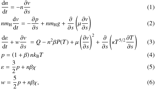 \begin{eqnarray} &&\frac{{\rm d} n}{{\rm d} t} = -n \frac{\partial {v}}{\partial s} \\ &&n m_{\rm H} \frac{{\rm d} {v}}{{\rm d} t} = -\frac{\partial p}{\partial s} + n m_{\rm H} g + \frac{\partial }{\partial s} \left( \mu \frac{\partial {v}}{\partial s} \right) \\ &&\frac{{\rm d} \varepsilon}{{\rm d} t} + w \frac{\partial {v}}{\partial s} ~ = Q - n^2 \beta P(T) + \mu \left( \frac{\partial {v}}{\partial s} \right)^{2} + \frac{\partial }{\partial s} \left( \kappa T^{5/2} \frac{\partial T}{\partial s} \right) \\ &&p = \left( 1+\beta \right) n k_{\rm B} T \\ &&\varepsilon = \frac{3}{2} p + n \beta \chi \\ &&w = \frac{5}{2} p + n \beta \chi, \end{eqnarray}