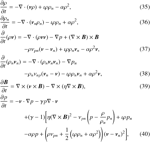 Mathematical equation: \begin{eqnarray} && {\partial \rho \over \partial t} = - \nabla \cdot ( \vec{v} \rho) + \iota \rho \rho_n - \alpha \rho^2, \\ && {\partial \rho_n \over \partial t} = - \nabla \cdot ( \vec{v}_n \rho_n) - \iota \rho \rho_n + \alpha \rho^2, \\ &&{\partial \over \partial t} ( \rho \vec{v}) = - \nabla \cdot ( \rho \vec{v}\vec{v} ) - \nabla p + (\nabla \times \vec{B}) \times \vec{B} \nonumber \\ && \qquad\qquad - \rho \nu_{pn} (\vec{v} - \vec{v}_n) + \iota \rho \rho_n \vec{v}_n - \alpha \rho^2 \vec{v}, \\ &&{\partial \over \partial t} ( \rho_n \vec{v}_n) = - \nabla \cdot ( \rho_n \vec{v}_n\vec{v}_n ) - \nabla p_n \nonumber \\ && \qquad\qquad - \rho_n \nu_{np} (\vec{v}_n - \vec{v}) - \iota \rho \rho_n \vec{v}_n + \alpha \rho^2 \vec{v}, \\ && { \partial \vec{B} \over \partial t } = \nabla \times (\vec{v} \times \vec{B}) - \nabla \times ( \eta \nabla \times \vec{B} ), \\ &&{\partial p \over \partial t} = - \vec{v} \cdot \nabla p -\gamma p \nabla \cdot \vec{v} \nonumber \\ && \qquad\qquad + (\gamma -1) \biggl[ \eta (\nabla \times \vec{B})^2 - \nu_{pn} \left( p - {\rho \over \rho_n} p_n \right) +\iota \rho p_n \nonumber \\ &&\qquad \qquad - \alpha \rho p + \left(\rho \nu_{pn} +{1 \over 2}\left(\iota \rho \rho_n + \alpha \rho^2\right)\right) (\vec{v} - \vec{v}_n)^2 \biggr], \end{eqnarray}