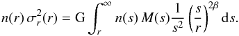 Mathematical equation: \begin{equation} n(r)\, {\sigma_{r}^{2}(r)} = {\rm G} \int_r^\infty n(s) \, M(s) \frac{1}{s^{2}} \left( \frac{s}{r} \right)^{2 \beta} {\rm d} s. \label{eq:sigl} \end{equation}