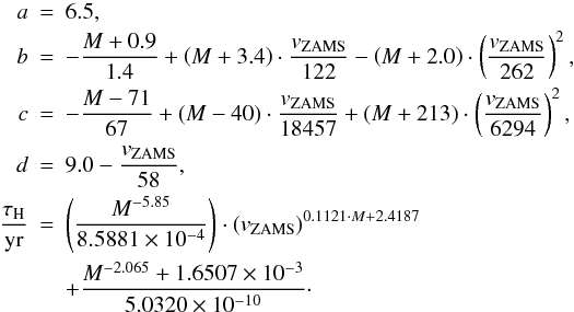 Mathematical equation: \appendix \setcounter{section}{1} \begin{eqnarray} a &=& 6.5, \nonumber \\ b &=& - \frac{M + 0.9}{1.4} + \left( M + 3.4 \right) \cdot \frac{v_\mathrm{ZAMS}}{122} - \left( M + 2.0 \right) \cdot \left( \frac{v_\mathrm{ZAMS}}{262} \right)^2, \nonumber \\ c &=& - \frac{M - 71}{67} + \left( M - 40 \right) \cdot \frac{v_\mathrm{ZAMS}}{18457} + \left( M + 213 \right) \cdot \left( \frac{v_\mathrm{ZAMS}}{6294} \right)^2,\nonumber \\ d &=& 9.0 - \frac{v_\mathrm{ZAMS}}{58}, \nonumber \\ \frac{\tau_\mathrm{H}}{\mathrm{yr}} &=& \left( \frac{M^{-5.85}}{8.5881\times 10^{-4}} \right) \cdot \left(v_\mathrm{ZAMS}\right)^{0.1121 \cdot M + 2.4187} \nonumber \\ && + \frac{M^{-2.065} + 1.6507\times 10^{-3}}{5.0320\times 10^{-10}}\cdot\nonumber \end{eqnarray}