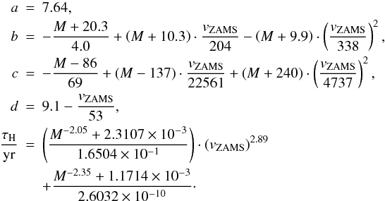 Mathematical equation: \appendix \setcounter{section}{1} \begin{eqnarray} a &=& 7.64, \nonumber \\ b &=& - \frac{M + 20.3}{4.0} + \left( M + 10.3 \right) \cdot \frac{v_\mathrm{ZAMS}}{204} - \left( M + 9.9 \right) \cdot \left( \frac{v_\mathrm{ZAMS}}{338} \right)^2, \nonumber \\ c &=& - \frac{M - 86}{69} + \left( M - 137 \right) \cdot \frac{v_\mathrm{ZAMS}}{22561} + \left( M + 240 \right) \cdot \left( \frac{v_\mathrm{ZAMS}}{4737} \right)^2, \nonumber \\ d &=& 9.1 - \frac{v_\mathrm{ZAMS}}{53}, \nonumber \\ \frac{\tau_\mathrm{H}}{\mathrm{yr}} &=& \left( \frac{M^{-2.05} + 2.3107\times 10^{-3}}{1.6504\times 10^{-1}} \right) \cdot \left(v_\mathrm{ZAMS}\right)^{2.89} \nonumber \\ && + \frac{M^{-2.35} + 1.1714\times 10^{-3}}{2.6032 \times 10^{-10}}\cdot\nonumber \end{eqnarray}