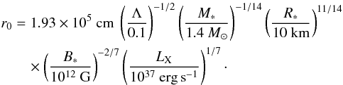 \begin{eqnarray} r_0 &=& 1.93 \times 10^5~{\rm cm} \ \left(\Lambda \over 0.1\right)^{-1/2} \left(M_* \over 1.4~M_\odot\right)^{-1/14} \left(R_* \over 10~{\rm km}\right)^{11/14} \nonumber\\ &&\quad \times \left(B_* \over 10^{12}~{\rm G}\right)^{-2/7} \left(\LX \over 10^{37}~{\rm erg\,s}^{-1}\right)^{1/7}\cdot \label{eq23} \end{eqnarray}