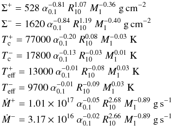 \appendix \setcounter{section}{1} \begin{eqnarray} &&\Sigma^+ = 528~\alpha_{0.1}^{-0.81}~R_{10}^{ 1.07}~M_1^{-0.36}~\mathrm{g\,cm^{-2}}\nonumber \\ &&\Sigma^- = 1620~\alpha_{0.1}^{-0.84}~R_{10}^{ 1.19}~M_1^{-0.40}~\mathrm{g\,cm^{-2}}\nonumber\\ && T_{\rm c}^+ =77000 ~\alpha_{0.1}^{-0.20}~R_{10}^{ 0.08}~M_1^{-0.03}~\mathrm{K}\nonumber\\ && T_{\rm c}^- =17800~\alpha_{0.1}^{-0.13}~R_{10}^{-0.03}~M_1^{ 0.01}~\mathrm{K}\\ && T_{\rm eff}^+ =13000~\alpha_{0.1}^{-0.01}~R_{10}^{-0.08}~M_1^{ 0.03}~\mathrm{K}\nonumber\\ && T_{\rm eff}^- =9700~\alpha_{0.1}^{-0.01}~R_{10}^{-0.09}~M_1^{ 0.03}~\mathrm{K}\nonumber\\ && \dot{M}^+ =1.01\times 10^{17}~\alpha_{0.1}^{-0.05}~R_{10}^{ 2.68}~M_1^{-0.89}~\mathrm{g\,s^{-1}}\nonumber\\ && \dot{M}^- =3.17\times 10^{16}~\alpha_{0.1}^{-0.02}~R_{10}^{ 2.66}~M_1^{-0.89}~\mathrm{g\,s^{-1}}\nonumber \label{hecrit} \end{eqnarray}