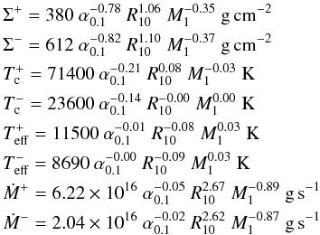 \appendix \setcounter{section}{1} \begin{eqnarray} &&\Sigma^+ =380~\alpha_{0.1}^{-0.78}~R_{10}^{ 1.06}~M_1^{-0.35}~\mathrm{g\,cm^{-2}}\nonumber \\ &&\Sigma^- =612~\alpha_{0.1}^{-0.82}~R_{10}^{ 1.10}~M_1^{-0.37}~\mathrm{g\,cm^{-2}}\nonumber \\ &&T_{\rm c}^+ =71400~\alpha_{0.1}^{-0.21}~R_{10}^{ 0.08}~M_1^{-0.03}~\mathrm{K}\nonumber\\ &&T_{\rm c}^- = 23600~\alpha_{0.1}^{-0.14}~R_{10}^{-0.00}~M_1^{ 0.00}~\mathrm{K}\\ &&T_{\rm eff}^+ =11500~\alpha_{0.1}^{-0.01}~R_{10}^{-0.08}~M_1^{ 0.03}~\mathrm{K}\nonumber\\ &&T_{\rm eff}^- = 8690~\alpha_{0.1}^{-0.00}~R_{10}^{-0.09}~M_1^{ 0.03}~\mathrm{K}\nonumber\\ &&\dot{M}^+ = 6.22\times 10^{16}~\alpha_{0.1}^{-0.05}~R_{10}^{ 2.67}~M_1^{-0.89}~\mathrm{g\,s^{-1}}\nonumber\\ &&\dot{M}^- = 2.04\times 10^{16}~\alpha_{0.1}^{-0.02}~R_{10}^{ 2.62}~M_1^{-0.87}~\mathrm{g\,s^{-1}}\nonumber \label{98crit} \end{eqnarray}