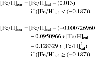 \begin{equation} \begin{split} {\rm [Fe/H]}_{\rm cor}=\,&{\rm [Fe/H]_{cal}} - (0.013)\\ & \mbox{ if } ( {\rm [Fe/H]_{cal} }< (-0.187) ),\\ \\ {\rm [Fe/H]_{\rm cor}}=\,&{\rm [Fe/H]_{cal}} - (-0.000726960 \\ &-0.0950966 * {\rm [Fe/H]_{cal} }\\ &-0.128329* {\rm [Fe/H]_{cal}^2 })\\ & \mbox{ if } ({\rm [Fe/H]_{cal}} \ge (-0.187) ).\\ \end{split} \end{equation}