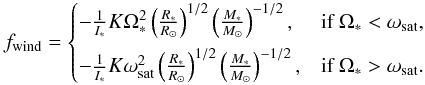 Mathematical equation: \begin{equation} f_{\rm wind} = \begin{cases} -\frac{1}{I_{\ast}}K \Omega_{\ast}^{2}\left(\frac{R_{\ast}}{\Rsun}\right)^{1/2}\left(\frac{M_{\ast}}{\Msun}\right)^{-1/2}, & \text{if }\Omega_\ast<\omega_{\rm sat}, \\[2mm] -\frac{1}{I_{\ast}}K \omega_{\rm sat}^{2}\left(\frac{R_{\ast}}{\Rsun}\right)^{1/2}\left(\frac{M_{\ast}}{\Msun}\right)^{-1/2}, & \text{if }\Omega_\ast>\omega_{\rm sat}. \end{cases} \end{equation}