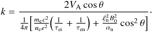Mathematical equation: \begin{equation} k= \frac{2 V_{\rm A} \cos \theta}{\frac{1}{4 \pi} \Big[\frac{m_{\rm e} c^2}{n_{\rm e} e^2}\Big(\frac{1}{\tau_{\rm ei}}+\frac{1}{\tau_{\rm en}}\Big)+\frac{\xi_{\rm n}^2 B_0^2}{\alpha_{\rm n}}\cos^2 \theta \Big] }\cdot \end{equation}
