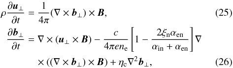 Mathematical equation: \begin{eqnarray} \label{V2} \rho{{\partial \vec u_{\perp}}\over {\partial t}}&=&{1\over {4\pi}}(\nabla \times \vec b_{\perp}) \times \vec B, \\ {{\partial \vec b_{\perp}}\over {\partial t}}&=&\nabla \times(\vec u_{\perp} \times \vec B)-{{c}\over {4\pi en_{\rm e}}} \left[1- {{2\xi_{\rm n}\alpha_{\rm en}}\over {\alpha_{\rm in}+\alpha_{\rm en}}}\right]\nabla \notag\\\label{B2} &&\quad\times\left((\nabla \times \vec b_{\perp})\times \vec B \right )+\eta_{\rm c} \nabla^2 \vec b_{\perp}, \end{eqnarray}