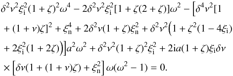 Mathematical equation: \begin{eqnarray} &&\delta^2 \nu^2\xi_{\rm i}^2(1+\zeta)^2\omega^4-2\delta^2 \nu^2 \xi_{\rm i}^2[1+ \zeta(2+\zeta)]\omega^2-\Big [\delta^4 \nu^2 [1 \notag\\ &&+(1+\nu)\zeta]^2+\xi_{\rm n}^4+2\delta^2 \nu (1+\zeta)\xi_{\rm n}^2 +\delta^2 \nu^2 \Big (1+\zeta^2(1-4\xi_{\rm i}) \notag\\ &&+2\xi_{\rm i}^2(1+2\zeta)\Big )\Big ]a^2\omega^2 +\delta^2 \nu^2 (1+\zeta)^2\xi_{\rm i}^2+2{\rm i}a(1+\zeta)\xi_{\rm i} \delta \nu \notag\\\label{dispn21} &&\times\left [ \delta \nu (1+(1+\nu)\zeta)+ \xi_{\rm n}^2 \right ] \omega (\omega^2-1)=0. \end{eqnarray}