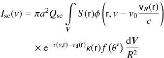 Mathematical equation: \begin{eqnarray} \label{issc} I_{\rm sc}(\nu) &= \pi a^2 Q_{\rm sc}\int\limits_{\vec{V}}S(\textsf{r}) \phi\left(\textsf{r}, \nu - \nu_0 \frac{\textsf{v}_R(\textsf{r})}{c}\right) \nonumber\\ & \quad \times {\rm e}^{-\tau(\nu,\textsf{r})-\tau_{\rm d}({\textsf{r})}} \kappa(\textsf{r})f\left(\theta'\right)\frac{{\rm d}\vec{V}}{R^2} \end{eqnarray}