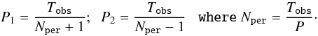 Mathematical equation: \appendix \setcounter{section}{2} \begin{equation} \label{eq:papprox} \centering P_{1}=\dfrac{T_{\texttt{obs}}}{N_{\texttt{per}}+1}; \;\; P_{2}=\dfrac{T_{\texttt{obs}}}{N_{\texttt{per}}-1} \;\;\; \texttt{where} \; N_{\texttt{per}}=\dfrac{T_{\texttt{obs}}}{P}\cdot \end{equation}