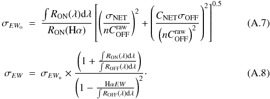 Mathematical equation: \appendix \setcounter{section}{1} \begin{eqnarray} \sigma_{EW_{\rm o}} &=& \frac{\int R_{\rm ON}(\lambda){\rm d}\lambda}{R_{\rm ON}({\rm H}\alpha)} \left[\left(\frac{\sigma_{\rm NET}}{n C_{\rm OFF}^{\rm raw}}\right)^2 + \left(\frac{C_{\rm NET}\sigma_{\rm OFF}}{\left(n C_{\rm OFF}^{\rm raw}\right)^2}\right)^2\right]^{0.5} \\[1.5mm] \sigma_{EW} &=& \sigma_{EW_{\rm o}} \times \frac{\left(1 + \frac{\int R_{\rm ON}(\lambda){\rm d}\lambda}{\int R_{\rm OFF}(\lambda){\rm d}\lambda}\right)}{\left(1 - \frac{{\rm H}\alpha EW}{\int R_{\rm OFF}(\lambda){\rm d}\lambda}\right)^2}\cdot \label{sigmaEW} \end{eqnarray}