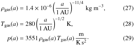 Mathematical equation: \begin{align} \rho_{\rm gas}(a) &= 1.4 \times 10^{-6} \left(\frac{a}{1 \,\mathrm{AU}}\right)^{-11/4} \,\mathrm{kg~m^{-3}}, \label{eq::gasDensity}\\ T_{\rm gas}(a) &= 280\left( \frac{a}{1 \,\mathrm{AU}}\right) ^{-1/2}\,\mathrm{K},\\ p(a) &= 3551\,\rho_{\rm gas}(a) \, T_{\rm gas}(a)\,\mathrm{\frac{m}{K\,s^2}}\cdot \end{align}
