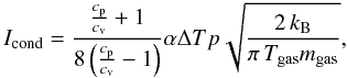 Mathematical equation: \begin{equation} I_{\rm cond}=\frac{\frac{c_{\rm p}}{c_{\rm v}}+1}{8\left( \frac{c_{\rm p}}{c_{\rm v}}-1\right) }\alpha \Delta T p \sqrt{\frac{2\,k_{\rm B}}{\pi\,T_{\rm gas}m_{\rm gas}}}, \end{equation}