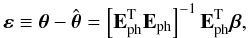 Mathematical equation: \begin{equation} \boldsymbol{\varepsilon} \equiv {\boldsymbol{\theta} - \hat{\boldsymbol{\theta}}} = \left[\mathbf{E}_{\rm ph}^{\rm T} \mathbf{E}_{\rm ph}\right]^{-1} \mathbf{E}_{\rm ph}^{\rm T} \boldsymbol{\beta}, \label{eq:Redun13} \end{equation}