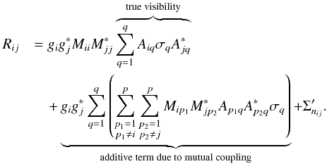 Mathematical equation: \begin{eqnarray} \label{eq:Redun2} R_{ij} &&= g_i g_j^{*} M_{ii} M_{jj}^* \overbrace{\sum_{q=1}^{q} A_{iq}\sigma_q A_{jq}^*}^\text{true visibility} \\ &&\quad+ \underbrace{g_i g_j^{*} \sum_{q=1}^{q} \left(\sum_{\substack{p_1=1\\ p_1\neq i}}^{p} \sum_{\substack{p_2=1\\ p_2\neq j}}^{p}M_{ip_1}M_{jp_2}^*A_{p_1q}A_{p_2q}^*\sigma_q\right)}_\text{additive term due to mutual coupling} \nonumber + \Sigma'_{n_{ij}}. \end{eqnarray}