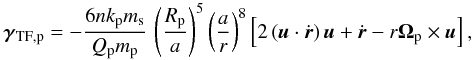 Mathematical equation: \begin{equation} \vec{\gamma}_{\rm TF,p}=-\frac{6nk_{\rm p}m_{\rm s}}{Q_{\rm p}m_{\rm p}}\, \left(\frac{R_{\rm p}}{a}\right)^5\left(\frac{a}{r}\right)^8 \left[2\left(\vec{u}\cdot\dot{\vec{r}}\right)\vec{u}+\dot{\vec{r}} -r\vec{\Omega}_{\rm p}\times\vec{u}\right], \end{equation}