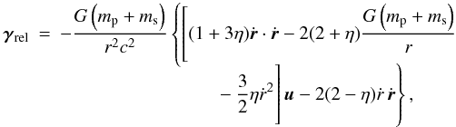 Mathematical equation: \begin{eqnarray} \vec{\gamma}_{\rm rel} & = &-\frac{G\left(m_{\rm p}+m_{\rm s}\right)}{r^2c^2}\left\{\left[ (1+3\eta)\dot{\vec{r}}\cdot\dot{\vec{r}}-2(2+\eta) \frac{G\left(m_{\rm p}+m_{\rm s}\right)}{r}\right.\right.\nonumber\\[-2mm] &&\qquad\qquad\qquad\qquad\left.\left.\rule[-5truemm]{0truemm}{10truemm} -\frac{3}{2}\eta\dot{r}^2\right]\vec{u}-2(2-\eta)\dot{r}\,\dot{\vec{r}}\right\}, \end{eqnarray}