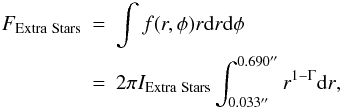 Mathematical equation: \begin{eqnarray} F_{\mathrm {Extra\ Stars}} &=& \int{f(r,\phi) r {\rm d}r {\rm d}\phi} \nonumber \\ \label{eqn:peakLight} &=& 2\pi I_{\mathrm {Extra\ Stars}} \int_{0.033''}^{0.690''}{r^{1-\Gamma}{\rm d}r}, \end{eqnarray}