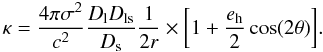 Mathematical equation: \appendix \setcounter{section}{5} \begin{equation} \kappa=\frac{4\pi\sigma^2}{c^2}\frac{D_{\rm l}D_{\rm ls}}{D_{\rm s}}\frac{1}{2r} \times \bigg[1+\frac{e_{\rm h}}{2}\cos(2\theta)\bigg]. \label{eq_kappasis} \end{equation}