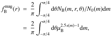 Mathematical equation: \appendix \setcounter{section}{5} \begin{eqnarray} f^{\rm{mag}}_{\rm{B}}(r)&=&\frac{2}{\pi}\int_{-\pi/4}^{\pi/4} {\rm d}\theta N_{\rm{B}}(m,r,\theta)/N_0(m){\rm d}m\nonumber \\ &=&\frac{2}{\pi}\int_{-\pi/4}^{\pi/4} {\rm d}\theta\mu_{\rm{B}}^{2.5s(m)-1}{\rm d}m, \end{eqnarray}