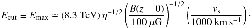 Mathematical equation: \begin{equation} \label{eqn:cutoff energy} E_{{\rm cut}}\equiv E_{{\rm max}}\simeq (8.3~\mbox{TeV})\,\eta^{-1/2}\left(\frac{B(z=0)}{100~\mu\mbox{G}}\right)^{-1/2} \left(\frac{v_{{\rm s}}}{1000~{\rm km\,s^{-1}}}\right)\cdot \end{equation}
