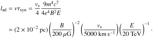 Mathematical equation: \begin{eqnarray} l_{{\rm ad}}&= v\tau_{{\rm syn}}=\frac{v_{{\rm s}}}{4}\frac{9m^4c^7}{4e^4B^2E} \nonumber \\[2mm] &\simeq (2\times 10^{-2}~\mbox{pc})\left(\frac{B}{200~\mu\mbox{G}}\right)^{-2} \left(\frac{v_{{\rm s}}} {5000~\mbox{km}\,\mbox{s}^{-1}}\right) \left(\frac{E}{20~\mbox{TeV}}\right)^{-1}\cdot \label{eqn:advection length} \end{eqnarray}
