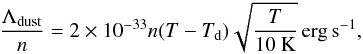 Mathematical equation: \begin{eqnarray} {\Lambda_{\rm dust} \over n} = 2 \times 10^{-33} n (T-T_{\rm d}) \sqrt{{T \over 10~ \rm K}} \, {\rm erg \, s^{-1}}, \label{cooling_dust} \end{eqnarray}