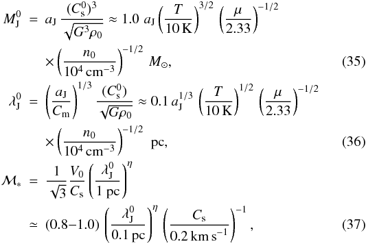 Mathematical equation: \begin{eqnarray} \nonumber M_{\rm J}^0&=& a_{\rm J}\,{ (C_{\rm s}^0)^3 \over \sqrt{G^3 \rho_0}}\approx 1.0\,\, a_{\rm J} \left({T \over 10\,{\rm K}}\right)^{3/2}\, \left({\mu \over 2.33}\right)^{-1/2}\, \\ &&\times\left({ n_0 \over 10^4\,{\rm cm}^{-3}}\right)^{-1/2}\, {M}_\odot , \label{mjeans} \\ \nonumber \lambda_{\rm J}^0&=& \left( {a_{\rm J} \over C_{\rm m}} \right)^{1/3}{(C_{\rm s}^0)\over \sqrt {G \rho_0}}\approx 0.1\, a_{\rm J}^{1/3} \,\left({T \over 10\,{\rm K}}\right)^{1/2}\, \left({\mu \over 2.33}\right)^{-1/2}\, \\ &&\times \left({n_0 \over 10^4\,{\rm cm}^{-3}}\right)^{-1/2}\,\, {\rm pc}, \label{ljeans} \\ \nonumber {\cal M}_* &=& { 1 \over \sqrt{3} } { V_0 \over C_{\rm s}}\left({\lambda_{\rm J}^0 \over 1 ~{\rm pc} }\right) ^{ \eta} \\ &\simeq& (0.8{-}1.0) \,\left({\lambda_{\rm J}^0\over 0.1\,{\rm pc}}\right)^{\eta}\,\left({C_{\rm s}\over 0.2 \, {\rm km \, s}^{-1}} \right)^{-1}, \label{mass_star} \end{eqnarray}