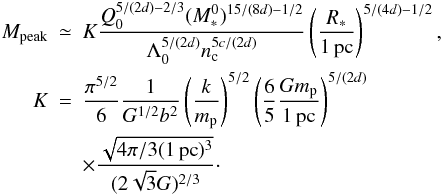 Mathematical equation: \begin{eqnarray} \nonumber M_{\rm peak} &\simeq& K { Q_0^{5 / (2 d)-2/3} (M_*^0)^{15 / (8 d)-1/2} \over \Lambda_0 ^{5 / (2 d)} n_{\rm c}^{5c/(2d)} } \left( { R_* \over 1 \, {\rm pc}} \right)^{5 / (4d) - 1/2}, \\ \nonumber K &=& {\pi^{5/2} \over 6} {1 \over G^{1/2} b^2} \left( { k \over m_{\rm p}} \right)^{5/2} \left( {6 \over 5} {G m_{\rm p} \over 1 \, {\rm pc} } \right)^{5/(2d)} \\ &&\times { \sqrt{4 \pi / 3 (1 \, {\rm pc})^3 } \over (2 \sqrt{3} G)^{2/3} }\cdot \label{peak2} \end{eqnarray}