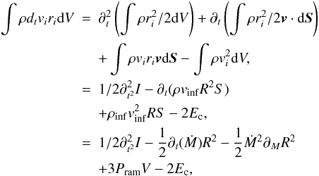 Mathematical equation: \appendix \setcounter{section}{1} \begin{eqnarray} \nonumber \int \rho d_t v_i r_i {\rm d}V &=& \partial_t^2 \left( \int \rho r_i^2 / 2 {\rm d}V \right) + \partial_t \left(\int \rho r_i^2 / 2 {\vec v}\cdot{\rm d}{\vec S}\right) \\ \nonumber & & + \int \rho v_i r_i {\vec v} {\rm d}{\vec S} - \int \rho v_i^2 {\rm d}V, \\ &=& {1/2} \partial^2_{t^2} I - \partial_t ( \rho v_{\rm inf} R^2 S) \\ \nonumber & & + \rho_{\rm inf} v_{\rm inf}^2 R S - 2 E_{\rm c}, \\ &=& {1/2} \partial^2_{t^2} I - {1 \over 2} \partial_ t(\dot{M}) R^2 - {1 \over 2} \dot{M}^2 \partial_M R^2 \nonumber \\ & &+ 3 P_{\rm ram} V - 2 E_{\rm c}, \nonumber \label{eq4} \end{eqnarray}