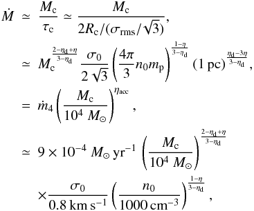 Mathematical equation: \begin{eqnarray} \nonumber \dot{M} &\simeq& {M_{\rm c} \over \tau_{\rm c}} \simeq {M_{\rm c} \over 2 R_{\rm c}/(\sigma_{\rm rms}/\!\sqrt{3})}, \\ \label{accretion_rate} & \simeq & M_{\rm c}^{{2-\eta_{\rm d} + \eta \over 3 - \eta_{\rm d}}} { \sigma_0 \over 2 \sqrt{3}} \left( {4 \pi \over 3} n_0 m_{\rm p}\right) ^{ 1 - \eta \over 3 - \eta_{\rm d}} (1 \, {\rm pc})^{ \eta_{\rm d} - 3 \eta \over 3 - \eta_{\rm d}} , \label{dM_dt} \\ &=& \dot{m}_4 \left( {M_{\rm c} \over 10^4~ M_\odot} \right) ^{\eta_{\rm acc}}, \nonumber \\ &\simeq& 9 \times 10^{-4} ~M_\odot \, {\rm yr}^{-1} \, \left( {M_{\rm c} \over 10^4 ~M_\odot} \right) ^{2 - \eta_{\rm d} + \eta \over 3-\eta_{\rm d}} \nonumber \\ && \times {\sigma_0 \over 0.8 \, {\rm km \, s^{-1}} } \left( { n_0 \over 1000 \, {\rm cm}^{-3}} \right)^{1 - \eta \over 3 - \eta_{\rm d}}, \nonumber \end{eqnarray}