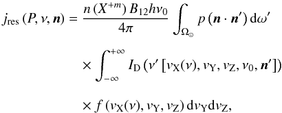 Mathematical equation: \appendix \setcounter{section}{1} \begin{eqnarray} j_{\rm res}\left(P,\nu,\vec n\right) &=&\frac{n\left(X^{+m}\right)B_{12}h\nu_0}{4\pi}\int_{\Omega_{\odot}} p\left(\vec n\cdot\vec n^\prime\right){\rm d}\omega^\prime\nonumber\\[1.5mm] &&\quad \times \int_{-\infty}^{+\infty}I_{\rm D}\left({\nu^\prime\left[{v_{\rm X}(\nu),v_{\rm Y},v_{\rm Z},\nu_0,\vec n^\prime}\right]}\right) \nonumber\\[2.75mm] &&\quad \times f \left({v_{\rm X}(\nu),v_{\rm Y},v_{\rm Z}}\right) {\rm d}v_{\rm Y}{\rm d}v_{\rm Z}, \label{eq:res} \end{eqnarray}