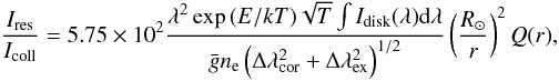 Mathematical equation: \begin{equation} \frac{I_{\rm res}}{I_{\rm coll}} = 5.75 \times 10^2 \frac{\lambda^2 \exp{(E/kT)}\sqrt{T}\int{I_{\rm disk}(\lambda)}{\rm d}\lambda}{\bar g n_{\rm e}\left(\Delta\lambda_{\rm cor}^2+\Delta\lambda_{\rm ex}^2\right)^{1/2}} \left({\frac{R_{\odot}}{r}}\right)^2Q(r), \label{eq:static} \end{equation}