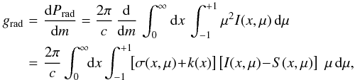 Mathematical equation: \begin{eqnarray} g_{\rm rad} &\!=\!& \frac{\rmd P_{\rm rad}}{\rmd m} = \frac{2\pi}{c} \,\frac{\rmd}{\rmd m}\, \int^{\infty}_{0} \rmd x \, \int^{+1}_{-1}\mu^2 I(x,\mu)\, \rmd\mu \nonumber\\ &\!=\!& \frac{2\pi}{c} \int^{\infty}_{0} \!\! \rmd x \int^{+1}_{-1}\!\! \left[\sigma(x,\mu) \!+\! k(x)\right] \left[I(x,\mu)\!-\!S(x,\mu)\right] \,\, \mu \, \rmd\mu, \label{eq:grad} \end{eqnarray}
