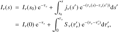 Mathematical equation: \begin{eqnarray} I_{\nu}(s) & = & I_{\nu}(s_{0})\ {\rm e}^{-\tau_{\nu}}+\int_{s_{0}}^{s} j_{\nu}(s') \ {\rm e}^{-(\tau_{\nu}(s)-\tau_{\nu}(s'))} {\rm d}s' \nonumber \\ & = & I_{\nu}(0)\ {\rm e}^{-\tau_{\nu}} + \int_{0}^{\tau_{\nu}}S_{\nu}(\tau_{\nu}')\ {\rm e}^{-(\tau_{\nu}-\tau_{\nu}')} {\rm d}\tau_{\nu}' , \end{eqnarray}