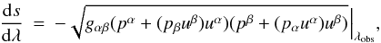 Mathematical equation: \begin{eqnarray} \frac{{\rm d}s}{{\rm d}\lambda} &=& -\sqrt{g_{\alpha \beta}(p^{\alpha}+(p_{\beta}u^{\beta})u^{\alpha})(p^{\beta}+(p_{\alpha}u^{\alpha})u^{\beta})}\ \! \Big{|}_{\lambda_{\rm obs}} , \label{ds2} \end{eqnarray}
