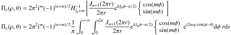 Mathematical equation: \appendix \setcounter{section}{4} \begin{eqnarray} && \Pi_{\rm c}(\rho,\theta)=2\pi^2 {\rm i}^m (-1)^{(n+m)/2} H_{l_{\rm p}\pm m}^{-1} \left[ \frac{J_{n+1}(2\pi r )} {2\pi r } {\rm e}^{{\rm i} (l_{\rm p} \phi-\pi/2)} \left\{ \begin{array}{l} \cos (m\phi)\\ \sin (m\phi)\\ \end{array} \right. \right]\\ && \Pi_{\rm c}(\rho,\theta)=2\pi^2 {\rm i}^m (-1)^{(n+m)/2} \frac{1}{\pi} \int_{0}^{+\infty} \int_{0}^{2\pi} \frac{J_{n+1}(2\pi r)} {2\pi r} {\rm e}^{{\rm i}(l_{\rm p} \phi-\pi/2)} \left\{ \begin{array}{l} \cos (m\phi)\\ \sin (m\phi)\\ \end{array} \right. {\rm e}^{{\rm i} 2\pi r \rho \cos(\phi-\theta)} {\rm d}\phi \: r{\rm d}r \nonumber \end{eqnarray}