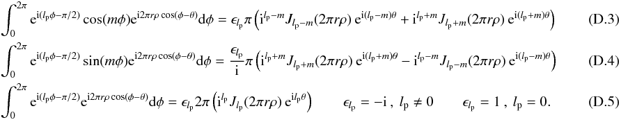 Mathematical equation: \appendix \setcounter{section}{4} \begin{eqnarray} &&\int_{0}^{2\pi} {\rm e}^{{\rm i}(l_{\rm p} \phi-\pi/2)} \cos (m\phi) {\rm e}^{{\rm i} 2\pi r \rho \cos(\phi-\theta)} {\rm d}\phi= \epsilon_{l_{\rm p}}\pi \left({\rm i}^{l_{\rm p}-m} J_{l_{\rm p}-m}(2\pi r \rho)\: {\rm e}^{{\rm i} (l_{\rm p}-m) \theta} + {\rm i}^{l_{\rm p}+m} J_{l_{\rm p}+m}(2\pi r \rho)\: {\rm e}^{{\rm i} (l_{\rm p}+m) \theta} \right) \\ &&\int_{0}^{2\pi} {\rm e}^{{\rm i}(l_{\rm p} \phi-\pi/2)} \sin (m\phi) {\rm e}^{{\rm i} 2\pi r \rho \cos(\phi-\theta)} {\rm d}\phi=\frac{\epsilon_{l_{\rm p}}} {\rm i}\pi \left({\rm i}^{l_{\rm p}+m} J_{l_{\rm p}+m}(2\pi r \rho)\: {\rm e}^{{\rm i} (l_{\rm p}+m) \theta} - {\rm i}^{l_{\rm p}-m} J_{l_{\rm p}-m}(2\pi r \rho)\: {\rm e}^{{\rm i} (l_{\rm p}-m) \theta} \right) \\ &&\int_{0}^{2\pi} {\rm e}^{{\rm i}(l_{\rm p} \phi-\pi/2)} {\rm e}^{{\rm i} 2\pi r \rho \cos(\phi-\theta)} {\rm d}\phi= \epsilon_{l_{\rm p}} 2\pi \left({\rm i}^{l_{\rm p}} J_{l_{\rm p}}(2\pi r \rho)\: {\rm e}^{{\rm i} l_{\rm p}\theta}\right) \qquad \epsilon_{l_{\rm p}}=-{\rm i} \:,\: l_{\rm p}\neq0 \qquad \epsilon_{l_{\rm p}}=1 \:,\: l_{\rm p}=0 .~~~~~~~~~~~~~~~~~~~ \end{eqnarray}