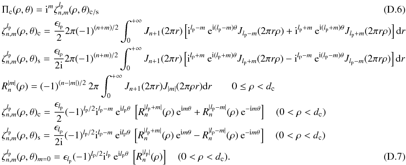 Mathematical equation: \appendix \setcounter{section}{4} \begin{eqnarray} &&\Pi_{\rm c}(\rho,\theta)={\rm i}^m \zeta_{n,m}^{l_{\rm p}}(\rho,\theta)_{\rm c/s} \\ &&\zeta_{n,m}^{l_{\rm p}}(\rho,\theta)_{\rm c}=\frac{\epsilon_{l_{\rm p}}} {2} 2\pi (-1)^{(n+m)/2} \int_{0}^{+\infty} J_{n+1}(2\pi r) \left[{\rm i}^{l_{\rm p}-m} \:{\rm e}^{{\rm i}(l_{\rm p}-m)\theta} J_{l_{\rm p}-m}(2 \pi r \rho) + {\rm i}^{l_{\rm p}+m} \:{\rm e}^{{\rm i}(l_{\rm p}+m)\theta} J_{l_{\rm p}+m}(2 \pi r \rho)\right] {\rm d}r \nonumber \\ &&\zeta_{n,m}^{l_{\rm p}}(\rho,\theta)_{\rm s}=\frac{\epsilon_{l_{\rm p}}} {2{\rm i}} 2\pi (-1)^{(n+m)/2} \int_{0}^{+\infty} J_{n+1}(2\pi r) \left[{\rm i}^{l_{\rm p}+m} \: {\rm e}^{{\rm i}(l_{\rm p}+m)\theta} J_{l_{\rm p}+m}(2 \pi r \rho) - {\rm i}^{l_{\rm p}-m} \:{\rm e}^{{\rm i}(l_{\rm p}-m)\theta} J_{l_{\rm p}-m}(2 \pi r \rho)\right] {\rm d}r \nonumber\\ && R_{n}^{|m|}(\rho)=(-1)^{(n-|m|)/2} \: 2\pi \int_0^{+\infty} J_{n+1}(2\pi r)J_{|m|}(2\pi \rho r) {\rm d}r \qquad 0\leq\rho<d_{\rm c} \nonumber \\ &&\zeta_{n,m}^{l_{\rm p}}(\rho,\theta)_{\rm c}=\frac{\epsilon_{l_{\rm p}}} {2} (-1)^{l_{\rm p}/2} {\rm i}^{l_{\rm p}-m}\: {\rm e}^{{\rm i} l_{\rm p}\theta}\: \left[R_n^{|l_{\rm p}+m|}(\rho) \: {\rm e}^{{\rm i}m\theta} + R_n^{|l_{\rm p}-m|}(\rho) \: {\rm e}^{-{\rm i}m\theta} \right]\quad (0<\rho<d_{\rm c})\nonumber\\ &&\zeta_{n,m}^{l_{\rm p}}(\rho,\theta)_{\rm s}=\frac{\epsilon_{l_{\rm p}}} {2 {\rm i}} (-1)^{l_{\rm p}/2} {\rm i}^{l_{\rm p}-m}\: {\rm e}^{{\rm i} l_{\rm p}\theta}\: \left[R_n^{|l_{\rm p}+m|}(\rho) \: {\rm e}^{{\rm i}m\theta} - R_n^{|l_{\rm p}-m|}(\rho) \: {\rm e}^{-{\rm i}m\theta}\right]\quad (0<\rho<d_{\rm c})\nonumber\\ &&\zeta_{n,m}^{l_{\rm p}}(\rho,\theta)_{m=0}= \epsilon_{l_{\rm p}} (-1)^{l_{\rm p}/2} {\rm i}^{l_{\rm p}} \: {\rm e}^{{\rm i} l_{\rm p}\theta}\: \left[R_n^{|l_{\rm p}|}(\rho) \right]\quad (0<\rho<d_{\rm c}) . \end{eqnarray}