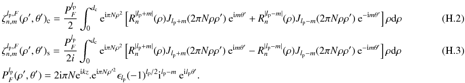 Mathematical equation: \appendix \setcounter{section}{8} \begin{eqnarray} \label{fr2a} &&\zeta_{n,m}^{l_{\rm p},F}(\rho',\theta')_{\rm c}=\frac{P_F^{l_{\rm p}}} {2}\int_{0}^{d_{\rm c}} {\rm e}^{{\rm i} \pi N \rho^{2}} \left[R_n^{|l_{\rm p}+m|}(\rho) J_{l_{\rm p} + m}(2 \pi N \rho \rho' )\: {\rm e}^{{\rm i}m\theta'} + R_n^{|l_{\rm p}-m|}(\rho) J_{l_{\rm p}-m}(2 \pi N \rho \rho' )\: {\rm e}^{-{\rm i}m\theta'} \right] \rho {\rm d}\rho\\ &&\zeta_{n,m}^{l_{\rm p},F}(\rho',\theta')_{\rm s}=\frac{P_F^{l_{\rm p}}} {2i}\int_{0}^{d_{\rm c}} {\rm e}^{{\rm i} \pi N \rho^{2}} \left[R_n^{|l_{\rm p}+m|}(\rho) J_{l_{\rm p} + m}(2 \pi N \rho \rho' )\: {\rm e}^{{\rm i}m\theta'} - R_n^{|l_{\rm p}-m|}(\rho) J_{l_{\rm p}-m}(2 \pi N \rho \rho' )\: {\rm e}^{-{\rm i}m\theta'} \right] \rho {\rm d}\rho~~~~~~~~~~~~~~~~~~~~~~~~\\ &&P_F^{l_{\rm p}}(\rho',\theta')=2{\rm i}\pi N {\rm e}^{{\rm i} k z}.{\rm e}^{{\rm i} \pi N \rho'^{2}} \epsilon_{l_{\rm p}} (-1)^{l_{\rm p}/2} {\rm i}^{l_{\rm p}-m}\: {\rm e}^{{\rm i}l_{\rm p}\theta'} .\nonumber \end{eqnarray}
