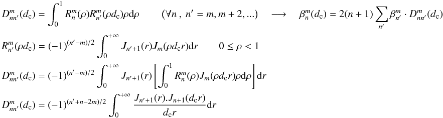 Mathematical equation: \appendix \setcounter{section}{9} \begin{eqnarray} \label{new_orth} && D_{nn'}^m(d_{\rm c})=\int_0^1 R_n^m(\rho)R_{n'}^m(\rho d_{\rm c})\rho {\rm d}\rho \qquad \left(\forall n\:,\:n'=m,m+2,... \right) \quad\longrightarrow\quad \beta_n^m(d_{\rm c})= 2(n+1) \sum_{n'} \beta_{n'}^m \cdot D_{nn'}^m(d_{\rm c}) \\ \label{new_sc1} && R_{n'}^m(\rho d_{\rm c})=(-1)^{(n'-m)/2} \int_0^{+\infty} J_{n'+1}(r)J_{m}(\rho d_{\rm c} r) {\rm d}r \qquad 0\leq\rho<1 \nonumber \\ && D_{nn'}^m(d_{\rm c})=(-1)^{(n'-m)/2} \int_0^{+\infty}J_{n'+1}(r) \left[ \int_0^1 R_{n}^m(\rho) J_{m}(\rho d_{\rm c} r) \rho {\rm d}\rho \right]{\rm d}r\nonumber \\ && D_{nn'}^m(d_{\rm c})=(-1)^{(n'+n-2m)/2} \int_0^{+\infty} \frac{J_{n'+1}(r).J_{n+1}(d_{\rm c} r)} {d_{\rm c} r} {\rm d}r\nonumber \end{eqnarray}