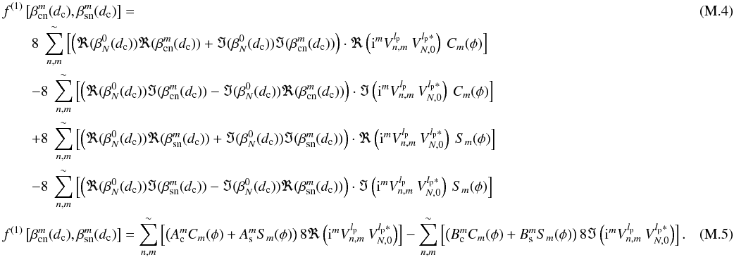 Mathematical equation: \appendix \setcounter{section}{13} \begin{eqnarray} \label{I3} &&f^{(1)}\left[\beta_{\rm cn}^m(d_{\rm c}),\beta_{\rm sn}^m(d_{\rm c})\right]=\\ &&\qquad 8\: \sum_{n,m}^{\sim} \left[\left(\Re(\beta_N^0(d_{\rm c}))\Re(\beta_{\rm cn}^m(d_{\rm c}))+\Im(\beta_N^0(d_{\rm c}))\Im(\beta_{\rm cn}^m(d_{\rm c}))\right)\cdot \Re\left({\rm i}^m V_{n,m}^{l_{\rm p}} \: V_{N,0}^{l_{\rm p}*}\right)\:C_m(\phi)\right]\nonumber\\ &&\qquad -8\: \sum_{n,m}^{\sim} \left[\left(\Re(\beta_N^0(d_{\rm c}))\Im(\beta_{\rm cn}^m(d_{\rm c}))-\Im(\beta_N^0(d_{\rm c}))\Re(\beta_{\rm cn}^m(d_{\rm c}))\right)\cdot \Im\left({\rm i}^m V_{n,m}^{l_{\rm p}} \: V_{N,0}^{l_{\rm p}*}\right)\:C_m(\phi)\right]\nonumber\\ &&\qquad +8\: \sum_{n,m}^{\sim} \left[\left(\Re(\beta_N^0(d_{\rm c}))\Re(\beta_{\rm sn}^m(d_{\rm c}))+\Im(\beta_N^0(d_{\rm c}))\Im(\beta_{\rm sn}^m(d_{\rm c}))\right)\cdot \Re\left({\rm i}^m V_{n,m}^{l_{\rm p}} \: V_{N,0}^{l_{\rm p}*}\right)\:S_m(\phi)\right]\nonumber\\ &&\qquad -8\: \sum_{n,m}^{\sim} \left[\left(\Re(\beta_N^0(d_{\rm c}))\Im(\beta_{\rm sn}^m(d_{\rm c}))-\Im(\beta_N^0(d_{\rm c}))\Re(\beta_{\rm sn}^m(d_{\rm c}))\right)\cdot \Im\left({\rm i}^m V_{n,m}^{l_{\rm p}} \: V_{N,0}^{l_{\rm p}*}\right)\:S_m(\phi)\right]\nonumber \\ \label{I3b} && f^{(1)}\left[\beta_{\rm cn}^m(d_{\rm c}),\beta_{\rm sn}^m(d_{\rm c})\right]= \sum_{n,m}^{\sim}\left[\left(A_{\rm c}^m C_m(\phi) + A_{\rm s}^m S_m(\phi)\right) 8\Re\left({\rm i}^m V_{n,m}^{l_{\rm p}} \: V_{N,0}^{l_{\rm p}*}\right)\right] - \sum_{n,m}^{\sim}\left[\left(B_{\rm c}^m C_m(\phi) + B_{\rm s}^m S_m(\phi) \right) 8\Im\left({\rm i}^m V_{n,m}^{l_{\rm p}} \: V_{N,0}^{l_{\rm p}*}\right)\right] . ~~~~~~~~~~~~~ \end{eqnarray}