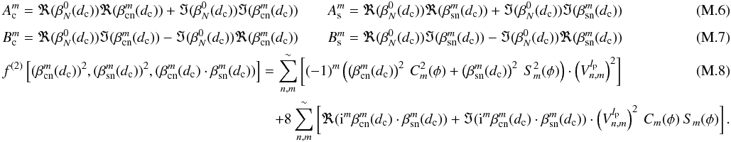 Mathematical equation: \appendix \setcounter{section}{13} \begin{eqnarray} \label{I3C} &&A_{\rm c}^m=\Re(\beta_N^0(d_{\rm c}))\Re(\beta_{\rm cn}^m(d_{\rm c}))+\Im(\beta_N^0(d_{\rm c}))\Im(\beta_{\rm cn}^m(d_{\rm c})) \qquad A_{\rm s}^m=\Re(\beta_N^0(d_{\rm c}))\Re(\beta_{\rm sn}^m(d_{\rm c}))+\Im(\beta_N^0(d_{\rm c}))\Im(\beta_{\rm sn}^m(d_{\rm c})) \\[1mm] && B_{\rm c}^m=\Re(\beta_N^0(d_{\rm c}))\Im(\beta_{\rm cn}^m(d_{\rm c}))-\Im(\beta_N^0(d_{\rm c}))\Re(\beta_{\rm cn}^m(d_{\rm c})) \qquad B_{\rm s}^m=\Re(\beta_N^0(d_{\rm c}))\Im(\beta_{\rm sn}^m(d_{\rm c}))-\Im(\beta_N^0(d_{\rm c}))\Re(\beta_{\rm sn}^m(d_{\rm c})) \\ &&f^{(2)}\left[(\beta_{\rm cn}^m(d_{\rm c}))^2,(\beta_{\rm sn}^m(d_{\rm c}))^2,(\beta_{\rm cn}^m(d_{\rm c})\cdot\beta_{\rm sn}^m(d_{\rm c}))\right] = \sum_{n,m}^{\sim}\left[ (-1)^m\left(\left(\beta_{\rm cn}^m(d_{\rm c})\right)^2 \:C^2_m(\phi) + \left(\beta_{\rm sn}^m(d_{\rm c})\right)^2\:S^2_m(\phi)\right)\cdot \left(V_{n,m}^{l_{\rm p}}\right)^2\right] \\ &&\hspace*{6.5cm}+ 8 \sum_{n,m}^{\sim}\left[\Re({\rm i}^m \beta_{\rm cn}^m(d_{\rm c}) \cdot \beta_{\rm sn}^m(d_{\rm c}))+\Im ({\rm i}^m \beta_{\rm cn}^m(d_{\rm c}) \cdot \beta_{\rm sn}^m(d_{\rm c}))\cdot \left(V_{n,m}^{l_{\rm p}}\right)^2 \:C_m(\phi)\:S_m(\phi)\right] . \nonumber \end{eqnarray}