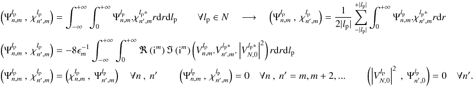 Mathematical equation: \appendix \setcounter{section}{14} \begin{eqnarray} \label{f_inner_p3} &&\left(\Psi_{n,m}^{l_{\rm p}}\:,\:\chi_{n',m}^{l_{\rm p}}\right)=\int_{-\infty}^{+\infty}\int_0^{+\infty}\Psi_{n,m}^{l_{\rm p}}.\chi_{n',m}^{l_{\rm p}*}r{\rm d}r {\rm d}l_{\rm p} \qquad \forall l_{\rm p} \in N \quad \longrightarrow \quad \left(\Psi_{n,m}^{l_{\rm p}}\:,\:\chi_{n',m}^{l_{\rm p}}\right)=\frac{1} {2|l_{\rm p}|}\sum_{-|l_{\rm p}|}^{+|l_{\rm p}|}\int_0^{+\infty}\Psi_{n,m}^{l_{\rm p}}.\chi_{n',m}^{l_{\rm p}*}r{\rm d}r \\ &&\nonumber\left(\Psi_{n,m}^{l_{\rm p}}\:,\:\chi_{n',m}^{l_{\rm p}}\right)=-8 \epsilon_{m}^{-1}\int_{-\infty}^{+\infty}\int_0^{+\infty}\Re\left({\rm i}^m\right)\Im\left({\rm i}^m\right) \left( V_{n,m}^{l_{\rm p}} . V_{n',m}^{l_{\rm p}*} . \left|V_{N,0}^{l_{\rm p}*}\right|^2\right) r{\rm d}r {\rm d}l_{\rm p}\\ &&\nonumber\left(\Psi_{n,m}^{l_{\rm p}}\:,\:\chi_{n',m}^{l_{\rm p}}\right)=\left(\chi_{n,m}^{l_{\rm p}}\:,\:\Psi_{n',m}^{l_{\rm p}}\right) \quad \forall n\:,\:n' \qquad \left(\Psi_{n,m}^{l_{\rm p}}\:,\:\chi_{n',m}^{l_{\rm p}}\right) = 0 \quad \forall n\:,\:n' = m,m+2,...\qquad \left(\left| V_{N,0}^{l_{\rm p}}\right|^2\:,\:\Psi_{n',0}^{l_{\rm p}}\right) = 0 \quad \forall n'. \end{eqnarray}