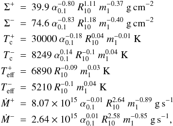 Mathematical equation: \appendix \setcounter{section}{1} \begin{eqnarray} \label{hecrit} \Sigma^+ & = & 39.9~\alpha_{0.1}^{-0.80}~R_{10}^{ 1.11}~m_1^{-0.37}~ \mathrm{g\,cm^{-2}}\nonumber \\ \Sigma^- & = &74.6~\alpha_{0.1}^{-0.83}~R_{10}^{ 1.18}~m_1^{-0.40}~\mathrm{g\,cm^{-2}}\nonumber\\ T_{\rm c}^+ &=&30000 ~\alpha_{0.1}^{-0.18}~R_{10}^{ 0.04}~m_1^{-0.01}~\mathrm{K}\nonumber\\ T_{\rm c}^- &=&8249~\alpha_{0.1}^{0.14}~R_{10}^{-0.1}~m_1^{ 0.04~}\mathrm{K}\\ T_{\rm eff}^+ &=&6890~R_{10}^{-0.09}~m_1^{ 0.03}~\mathrm{K}\nonumber\\ T_{\rm eff}^- &=&5210~R_{10}^{-0.1}~m_1^{ 0.04}~\mathrm{K}\nonumber\\ \dot{M}^+ &=&8.07\times 10^{15}~\alpha_{0.1}^{-0.01}~R_{10}^{ 2.64}~m_1^{-0.89}~\mathrm{g\,s^{-1}}\nonumber\\ \dot{M}^- &=&2.64\times 10^{15}~\alpha_{0.1}^{0.01}~R_{10}^{ 2.58}~m_1^{-0.85}~\mathrm{g\,s^{-1}},\nonumber \end{eqnarray}
