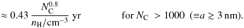 Mathematical equation: \begin{equation} \ \ \ \ \ \ \, \approx 0.43\, \frac{N_{\rm C}^{0.8}}{n_{\rm H}/{\rm cm}^{-3}} \ {\rm yr} \ \ \ \ \ \ \ \ \ \ \ \ \ \ \ \, {\rm for}\ N_{\rm C}\ > 1000 \ \ ({\equiv}a \gtrsim 3\,{\rm nm}). \label{eq_np_lifetime} \end{equation}