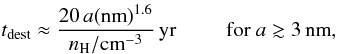 Mathematical equation: \begin{equation} t_{\rm dest} \approx \frac{20\,a({\rm nm})^{1.6}}{n_{\rm H}/{\rm cm}^{-3}}\,{\rm yr}\ \ \ \ \ \ \ \ \ \, {\rm for}\ a \gtrsim 3\,{\rm nm}, \label{eq_tdest_exp} \end{equation}